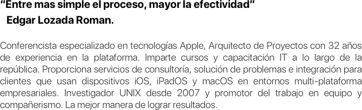 “Entre mas simple el proceso, mayor la efectividad”
   Edgar Lozada Roman.

Conferencista especializado en tecnologías Apple, Arquitecto de Proyectos con 32 años de experiencia en la plataforma. Imparte cursos y capacitación IT a lo largo de la república. Proporciona servicios de consultoría, solución de problemas e integración para clientes que usan dispositivos iOS, iPadOS y macOS en entornos multi-plataforma empresariales. Investigador UNIX desde 2007 y promotor del trabajo en equipo y compañerismo. La mejor manera de lograr resultados.