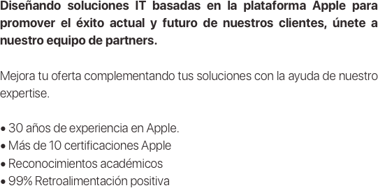 Diseñando soluciones IT basadas en la plataforma Apple para promover el éxito actual y futuro de nuestros clientes, únete a nuestro equipo de partners.

Mejora tu oferta complementando tus soluciones con la ayuda de nuestro expertise.

• 30 años de experiencia en Apple.
• Más de 10 certificaciones Apple
• Reconocimientos académicos
• 99% Retroalimentación positiva