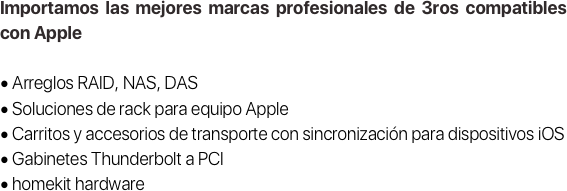 Importamos las mejores marcas profesionales de 3ros compatibles con Apple

• Arreglos RAID, NAS, DAS
• Soluciones de rack para equipo Apple
• Carritos y accesorios de transporte con sincronización para dispositivos iOS
• Gabinetes Thunderbolt a PCI
• homekit hardware