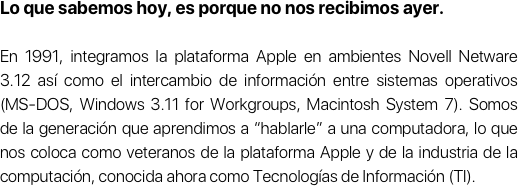 Lo que sabemos hoy, es porque no nos recibimos ayer.

En 1991, integramos la plataforma Apple en ambientes Novell Netware 3.12 así como el intercambio de información entre sistemas operativos (MS-DOS, Windows 3.11 for Workgroups, Macintosh System 7). Somos de la generación que aprendimos a “hablarle” a una computadora, lo que nos coloca como veteranos de la plataforma Apple y de la industria de la computación, conocida ahora como Tecnologías de Información (TI).