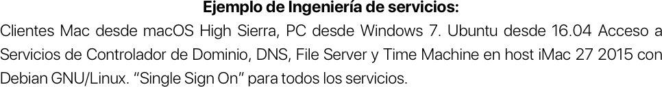 Ejemplo de Ingeniería de servicios:
Clientes Mac desde macOS High Sierra, PC desde Windows 7. Ubuntu desde 16.04 Acceso a Servicios de Controlador de Dominio, DNS, File Server y Time Machine en host iMac 27 2015 con Debian GNU/Linux. “Single Sign On” para todos los servicios. 